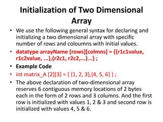 Initialization of Two Dimensional
Array
• We use the following general syntax for declaring and
initializing a two dimensional array with specific
number of rows and coloumns with initial values.
• datatype arrayName [rows][colmns] = {{r1c1value,
r1c2value, ...},{r2c1, r2c2,...}...} ;
• Example Code
• int matrix_A [2][3] = { {1, 2, 3},{4, 5, 6} } ;
• The above declaration of two-dimensional array
reserves 6 contiguous memory locations of 2 bytes
each in the form of 2 rows and 3 columns. And the first
row is initialized with values 1, 2 & 3 and second row is
initialized with values 4, 5 & 6.
 