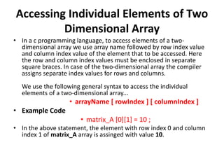 Accessing Individual Elements of Two
Dimensional Array
• In a c programming language, to access elements of a two-
dimensional array we use array name followed by row index value
and column index value of the element that to be accessed. Here
the row and column index values must be enclosed in separate
square braces. In case of the two-dimensional array the compiler
assigns separate index values for rows and columns.
We use the following general syntax to access the individual
elements of a two-dimensional array...
• arrayName [ rowIndex ] [ columnIndex ]
• Example Code
• matrix_A [0][1] = 10 ;
• In the above statement, the element with row index 0 and column
index 1 of matrix_A array is assinged with value 10.
 