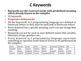 C Keywords
• Keywords are the reserved words with predefined meaning
which already known to the compiler.
• 32 keywords
• Properties of Keywords
• All the keywords in C programming language are defined as
lowercase letters so they must be used only in lowercase letters
• Every keyword has a specific meaning, users can not change that
meaning.
• Keywords can not be used as user-defined names like variable,
functions, arrays, pointers, etc...
• Every keyword in C programming language represents
something or specifies some kind of action to be performed by
the compiler.
 