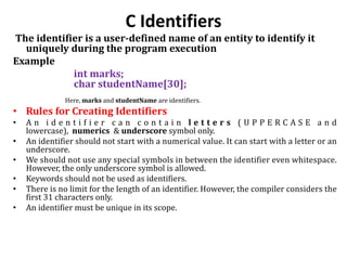 C Identifiers
The identifier is a user-defined name of an entity to identify it
uniquely during the program execution
Example
int marks;
char studentName[30];
Here, marks and studentName are identifiers.
• Rules for Creating Identifiers
• A n i d e n t i f i e r c a n c o n t a i n l e t t e r s ( U P P E R C A S E a n d
lowercase), numerics & underscore symbol only.
• An identifier should not start with a numerical value. It can start with a letter or an
underscore.
• We should not use any special symbols in between the identifier even whitespace.
However, the only underscore symbol is allowed.
• Keywords should not be used as identifiers.
• There is no limit for the length of an identifier. However, the compiler considers the
first 31 characters only.
• An identifier must be unique in its scope.
 