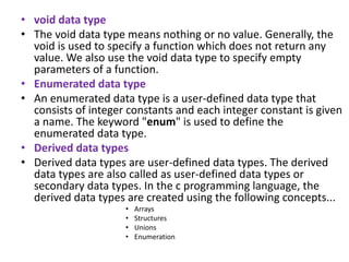 • void data type
• The void data type means nothing or no value. Generally, the
void is used to specify a function which does not return any
value. We also use the void data type to specify empty
parameters of a function.
• Enumerated data type
• An enumerated data type is a user-defined data type that
consists of integer constants and each integer constant is given
a name. The keyword "enum" is used to define the
enumerated data type.
• Derived data types
• Derived data types are user-defined data types. The derived
data types are also called as user-defined data types or
secondary data types. In the c programming language, the
derived data types are created using the following concepts...
• Arrays
• Structures
• Unions
• Enumeration
 