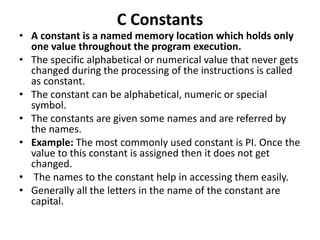 C Constants
• A constant is a named memory location which holds only
one value throughout the program execution.
• The specific alphabetical or numerical value that never gets
changed during the processing of the instructions is called
as constant.
• The constant can be alphabetical, numeric or special
symbol.
• The constants are given some names and are referred by
the names.
• Example: The most commonly used constant is PI. Once the
value to this constant is assigned then it does not get
changed.
• The names to the constant help in accessing them easily.
• Generally all the letters in the name of the constant are
capital.
 