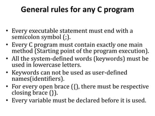 General rules for any C program
• Every executable statement must end with a
semicolon symbol (;).
• Every C program must contain exactly one main
method (Starting point of the program execution).
• All the system-defined words (keywords) must be
used in lowercase letters.
• Keywords can not be used as user-defined
names(identifiers).
• For every open brace ({), there must be respective
closing brace (}).
• Every variable must be declared before it is used.
 