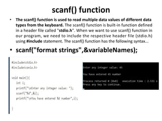 scanf() function
• The scanf() function is used to read multiple data values of different data
types from the keyboard. The scanf() function is built-in function defined
in a header file called "stdio.h". When we want to use scanf() function in
our program, we need to include the respective header file (stdio.h)
using #include statement. The scanf() function has the following syntax...
• scanf("format strings",&variableNames);
 