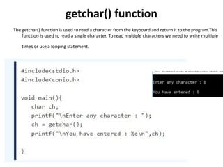 getchar() function
The getchar() function is used to read a character from the keyboard and return it to the program.This
function is used to read a single character. To read multiple characters we need to write multiple
times or use a looping statement.
 