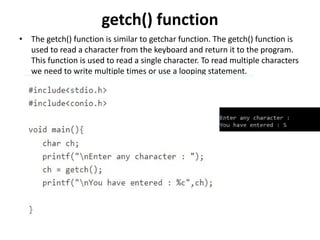 getch() function
• The getch() function is similar to getchar function. The getch() function is
used to read a character from the keyboard and return it to the program.
This function is used to read a single character. To read multiple characters
we need to write multiple times or use a looping statement.
 