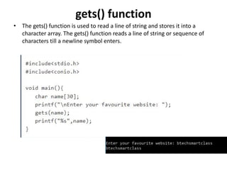 gets() function
• The gets() function is used to read a line of string and stores it into a
character array. The gets() function reads a line of string or sequence of
characters till a newline symbol enters.
 