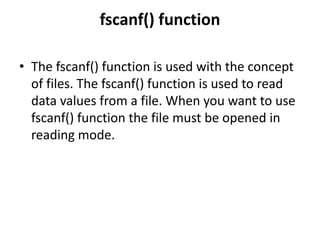 fscanf() function
• The fscanf() function is used with the concept
of files. The fscanf() function is used to read
data values from a file. When you want to use
fscanf() function the file must be opened in
reading mode.
 