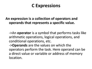C Expressions
An expression is a collection of operators and
operands that represents a specific value.
->An operator is a symbol that performs tasks like
arithmetic operations, logical operations, and
conditional operations, etc.
->Operands are the values on which the
operators perform the task. Here operand can be
a direct value or variable or address of memory
location.
 