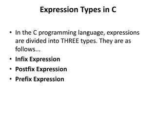 Expression Types in C
• In the C programming language, expressions
are divided into THREE types. They are as
follows...
• Infix Expression
• Postfix Expression
• Prefix Expression
 