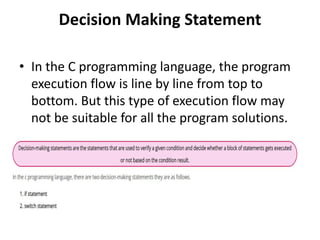 Decision Making Statement
• In the C programming language, the program
execution flow is line by line from top to
bottom. But this type of execution flow may
not be suitable for all the program solutions.
 