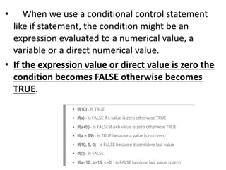• When we use a conditional control statement
like if statement, the condition might be an
expression evaluated to a numerical value, a
variable or a direct numerical value.
• If the expression value or direct value is zero the
condition becomes FALSE otherwise becomes
TRUE.
 