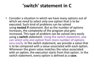 'switch' statement in C
• Consider a situation in which we have many options out of
which we need to select only one option that is to be
executed. Such kind of problems can be solved
using nested if statement. But as the number of options
increases, the complexity of the program also gets
increased. This type of problem can be solved very easily
using a switch statement. Using the switch statement, one
can select only one option from more number of options
very easily. In the switch statement, we provide a value that
is to be compared with a value associated with each option.
Whenever the given value matches the value associated
with an option, the execution starts from that option. In the
switch statement, every option is defined as a case.
 