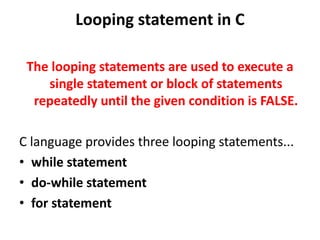 Looping statement in C
The looping statements are used to execute a
single statement or block of statements
repeatedly until the given condition is FALSE.
C language provides three looping statements...
• while statement
• do-while statement
• for statement
 