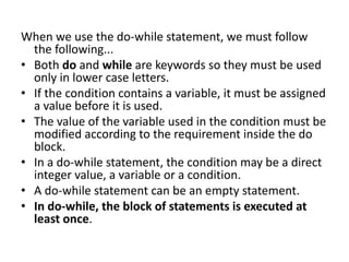 When we use the do-while statement, we must follow
the following...
• Both do and while are keywords so they must be used
only in lower case letters.
• If the condition contains a variable, it must be assigned
a value before it is used.
• The value of the variable used in the condition must be
modified according to the requirement inside the do
block.
• In a do-while statement, the condition may be a direct
integer value, a variable or a condition.
• A do-while statement can be an empty statement.
• In do-while, the block of statements is executed at
least once.
 