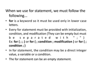 When we use for statement, we must follow the
following...
• for is a keyword so it must be used only in lower case
letters.
• Every for statement must be provided with initialization,
condition, and modification (They can be empty but must
b e s e p a r a t e d w i t h " ; " )
Ex: for ( ; ; ) or for ( ; condition ; modification ) or for ( ;
condition ; )
• In for statement, the condition may be a direct integer
value, a variable or a condition.
• The for statement can be an empty statement.
 