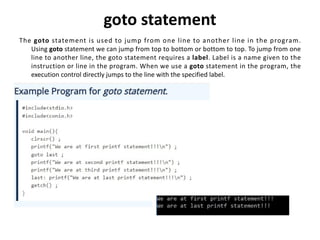goto statement
The goto statement is used to jump from one line to another line in the program.
Using goto statement we can jump from top to bottom or bottom to top. To jump from one
line to another line, the goto statement requires a label. Label is a name given to the
instruction or line in the program. When we use a goto statement in the program, the
execution control directly jumps to the line with the specified label.
 