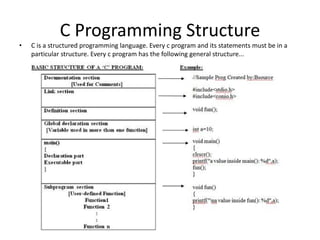 C Programming Structure
• C is a structured programming language. Every c program and its statements must be in a
particular structure. Every c program has the following general structure...
 