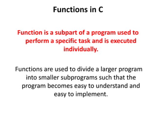 Functions in C
Function is a subpart of a program used to
perform a specific task and is executed
individually.
Functions are used to divide a larger program
into smaller subprograms such that the
program becomes easy to understand and
easy to implement.
 