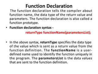 Function Declaration
The function declaration tells the compiler about
function name, the data type of the return value and
parameters. The function declaration is also called a
function prototype.
• Function declaration syntax -
returnType functionName(parametersList);
• In the above syntax, returnType specifies the data type
of the value which is sent as a return value from the
function definition. The functionName is a user-
defined name used to identify the function uniquely in
the program. The parametersList is the data values
that are sent to the function definition.
 