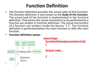 Function Definition
• The function definition provides the actual code of that function.
The function definition is also known as the body of the function.
The actual task of the function is implemented in the function
definition. That means the actual instructions to be performed by a
function are written in function definition. The actual instructions
of a function are written inside the braces "{ }". The function
definition is performed before the main function or after the main
function.
• Function definition syntax -
returnType
functionName(parametersList)
{
Actual code...
}
 