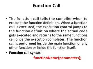 Function Call
• The function call tells the compiler when to
execute the function definition. When a function
call is executed, the execution control jumps to
the function definition where the actual code
gets executed and returns to the same functions
call once the execution completes. The function
call is performed inside the main function or any
other function or inside the function itself.
• Function call syntax -
functionName(parameters);
 