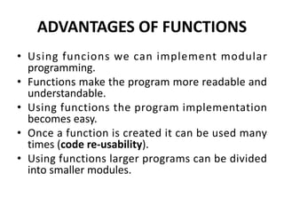 ADVANTAGES OF FUNCTIONS
• Using funcions we can implement modular
programming.
• Functions make the program more readable and
understandable.
• Using functions the program implementation
becomes easy.
• Once a function is created it can be used many
times (code re-usability).
• Using functions larger programs can be divided
into smaller modules.
 