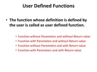 User Defined Functions
• The function whose definition is defined by
the user is called as user defined function.
• Function without Parameters and without Return value
• Function with Parameters and without Return value
• Function without Parameters and with Return value
• Function with Parameters and with Return value
 
