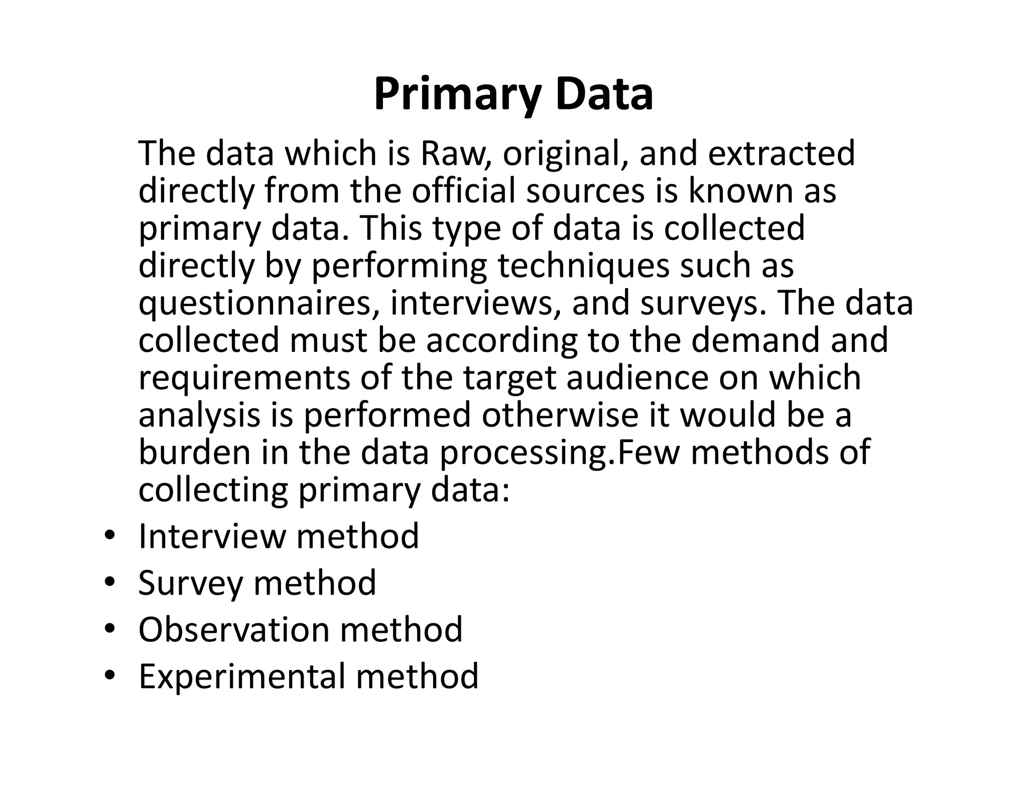 Primary Data
The data which is Raw, original, and extracted
directly from the official sources is known as
primary data. This type of data is collected
directly by performing techniques such as
questionnaires, interviews, and surveys. The data
collected must be according to the demand and
requirements of the target audience on which
analysis is performed otherwise it would be a
requirements of the target audience on which
analysis is performed otherwise it would be a
burden in the data processing.Few methods of
collecting primary data:
• Interview method
• Survey method
• Observation method
• Experimental method
 