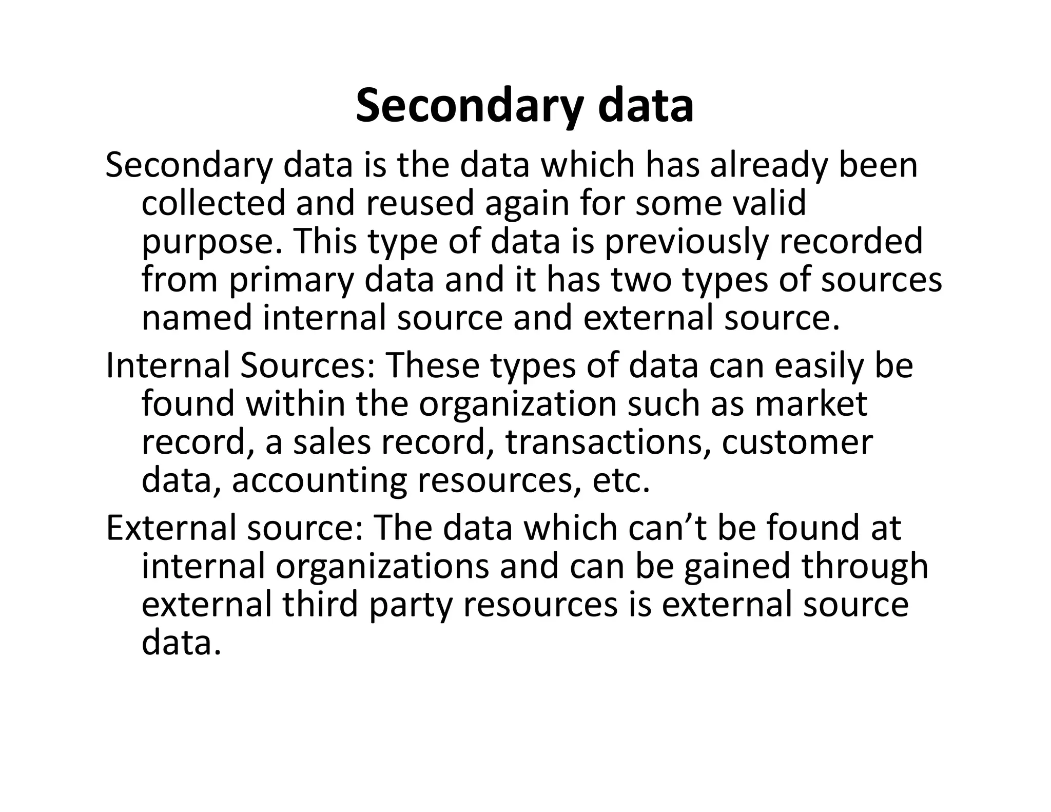 Secondary data
Secondary data is the data which has already been
collected and reused again for some valid
purpose. This type of data is previously recorded
from primary data and it has two types of sources
named internal source and external source.
Internal Sources: These types of data can easily be
found within the organization such as market
found within the organization such as market
record, a sales record, transactions, customer
data, accounting resources, etc.
External source: The data which can’t be found at
internal organizations and can be gained through
external third party resources is external source
data.
 