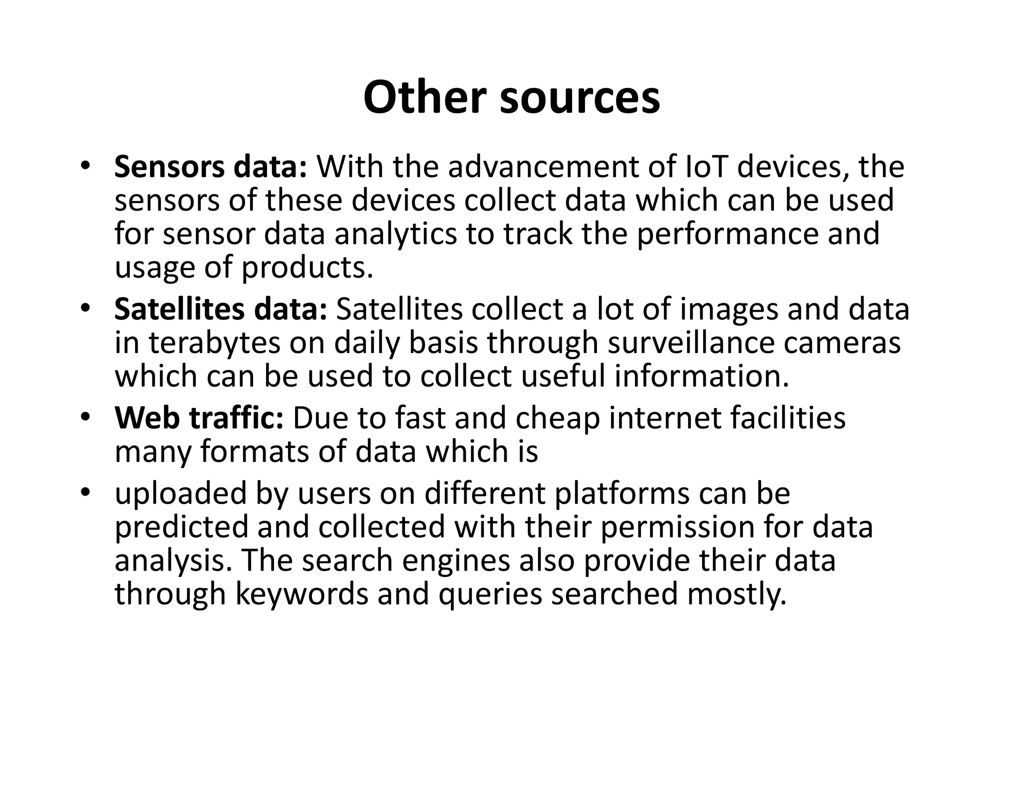 Other sources
• Sensors data: With the advancement of IoT devices, the
sensors of these devices collect data which can be used
for sensor data analytics to track the performance and
usage of products.
• Satellites data: Satellites collect a lot of images and data
in terabytes on daily basis through surveillance cameras
which can be used to collect useful information.
Web traffic: Due to fast and cheap internet facilities
which can be used to collect useful information.
• Web traffic: Due to fast and cheap internet facilities
many formats of data which is
• uploaded by users on different platforms can be
predicted and collected with their permission for data
analysis. The search engines also provide their data
through keywords and queries searched mostly.
 