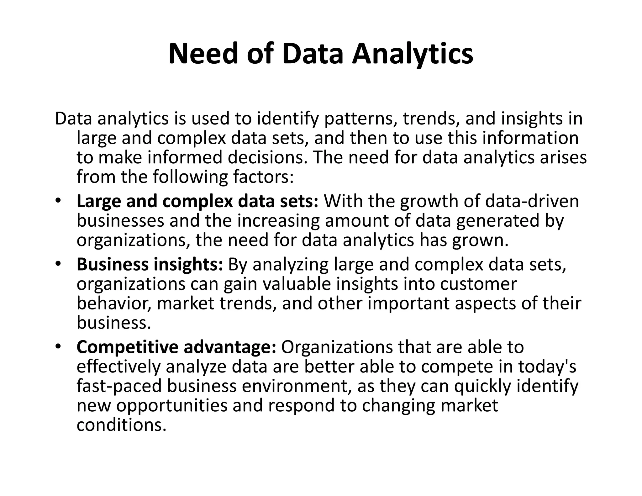 Need of Data Analytics
Data analytics is used to identify patterns, trends, and insights in
large and complex data sets, and then to use this information
to make informed decisions. The need for data analytics arises
from the following factors:
• Large and complex data sets: With the growth of data-driven
businesses and the increasing amount of data generated by
organizations, the need for data analytics has grown.
organizations, the need for data analytics has grown.
• Business insights: By analyzing large and complex data sets,
organizations can gain valuable insights into customer
behavior, market trends, and other important aspects of their
business.
• Competitive advantage: Organizations that are able to
effectively analyze data are better able to compete in today's
fast-paced business environment, as they can quickly identify
new opportunities and respond to changing market
conditions.
 