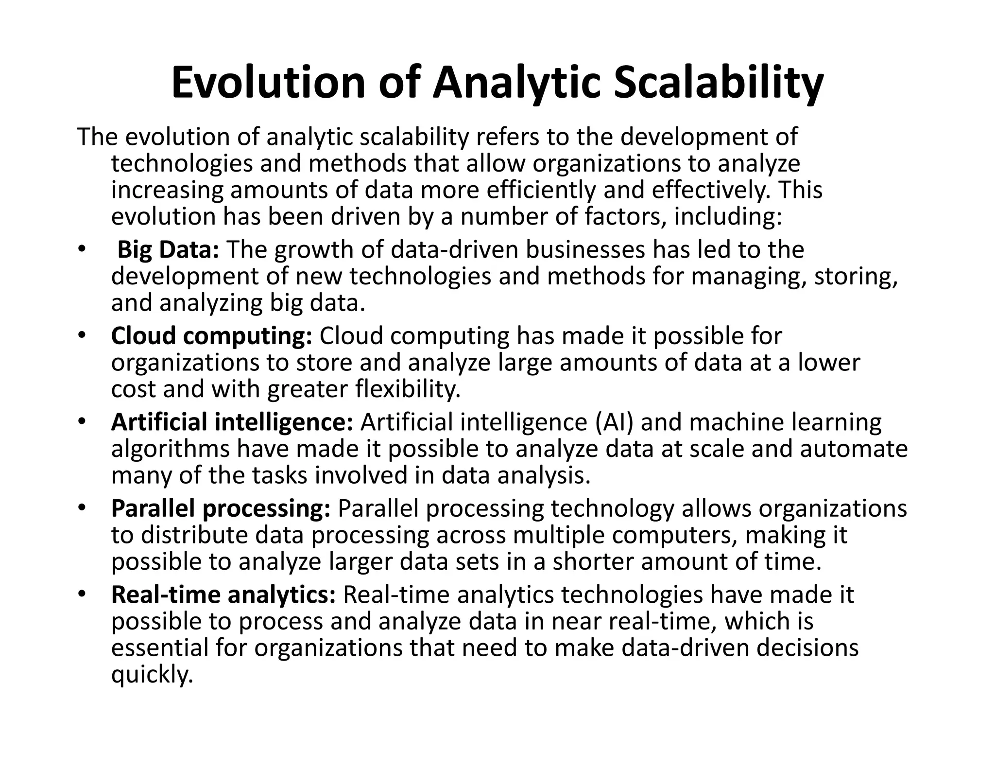 Evolution of Analytic Scalability
The evolution of analytic scalability refers to the development of
technologies and methods that allow organizations to analyze
increasing amounts of data more efficiently and effectively. This
evolution has been driven by a number of factors, including:
• Big Data: The growth of data-driven businesses has led to the
development of new technologies and methods for managing, storing,
and analyzing big data.
• Cloud computing: Cloud computing has made it possible for
organizations to store and analyze large amounts of data at a lower
cost and with greater flexibility.
cost and with greater flexibility.
• Artificial intelligence: Artificial intelligence (AI) and machine learning
algorithms have made it possible to analyze data at scale and automate
many of the tasks involved in data analysis.
• Parallel processing: Parallel processing technology allows organizations
to distribute data processing across multiple computers, making it
possible to analyze larger data sets in a shorter amount of time.
• Real-time analytics: Real-time analytics technologies have made it
possible to process and analyze data in near real-time, which is
essential for organizations that need to make data-driven decisions
quickly.
 