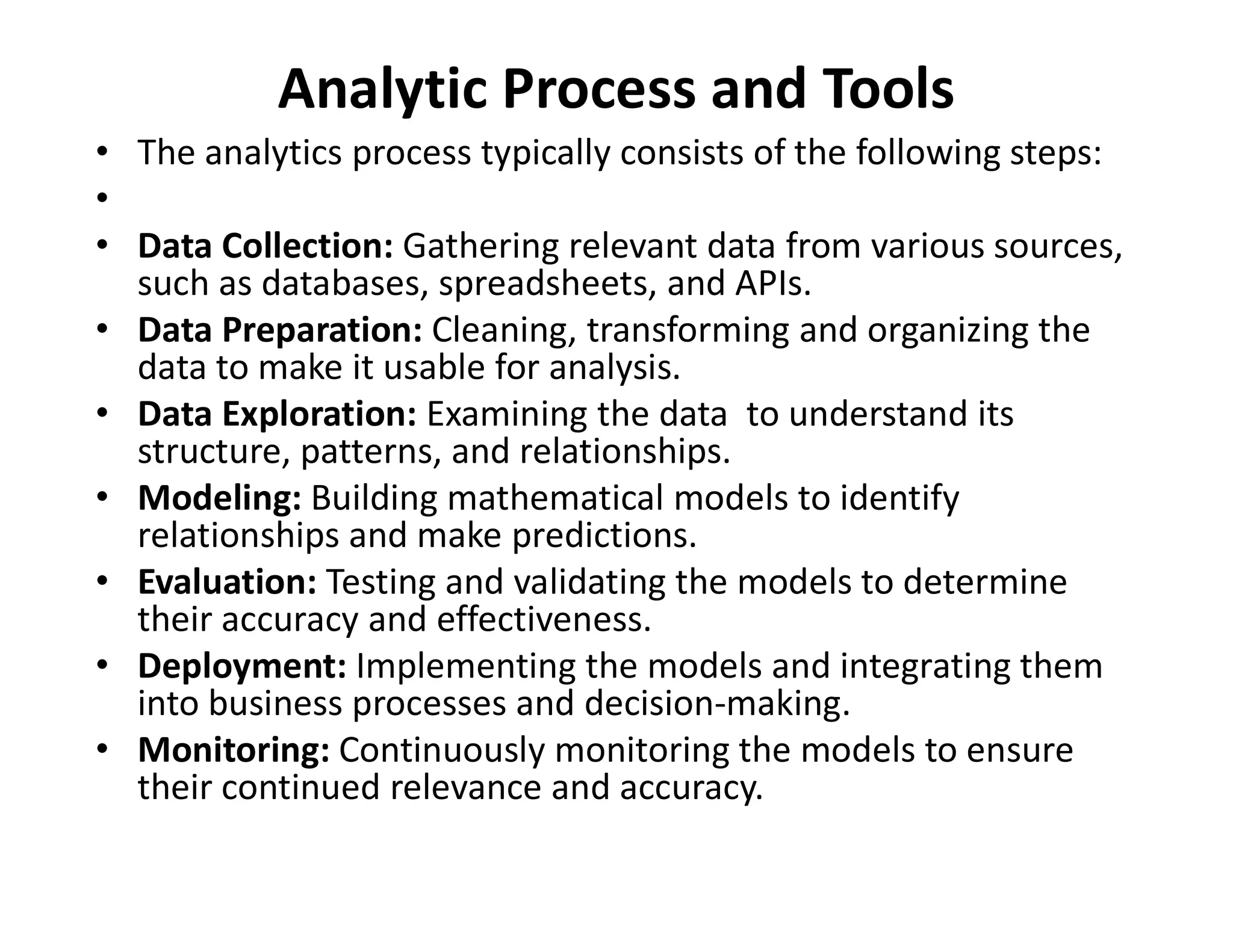 Analytic Process and Tools
• The analytics process typically consists of the following steps:
•
• Data Collection: Gathering relevant data from various sources,
such as databases, spreadsheets, and APIs.
• Data Preparation: Cleaning, transforming and organizing the
data to make it usable for analysis.
• Data Exploration: Examining the data to understand its
structure, patterns, and relationships.
• Modeling: Building mathematical models to identify
• Modeling: Building mathematical models to identify
relationships and make predictions.
• Evaluation: Testing and validating the models to determine
their accuracy and effectiveness.
• Deployment: Implementing the models and integrating them
into business processes and decision-making.
• Monitoring: Continuously monitoring the models to ensure
their continued relevance and accuracy.
 