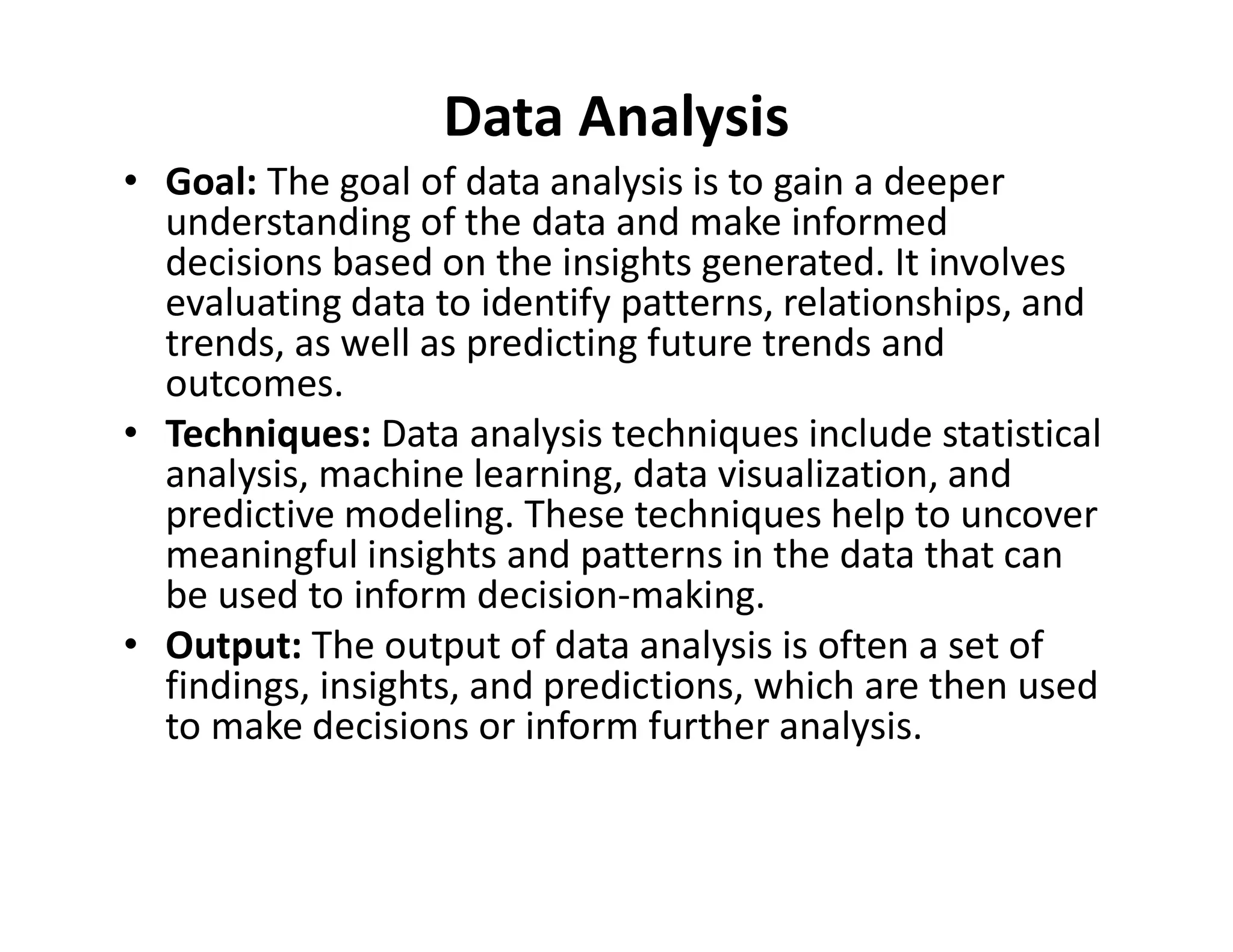 Data Analysis
• Goal: The goal of data analysis is to gain a deeper
understanding of the data and make informed
decisions based on the insights generated. It involves
evaluating data to identify patterns, relationships, and
trends, as well as predicting future trends and
outcomes.
• Techniques: Data analysis techniques include statistical
analysis, machine learning, data visualization, and
analysis, machine learning, data visualization, and
predictive modeling. These techniques help to uncover
meaningful insights and patterns in the data that can
be used to inform decision-making.
• Output: The output of data analysis is often a set of
findings, insights, and predictions, which are then used
to make decisions or inform further analysis.
 