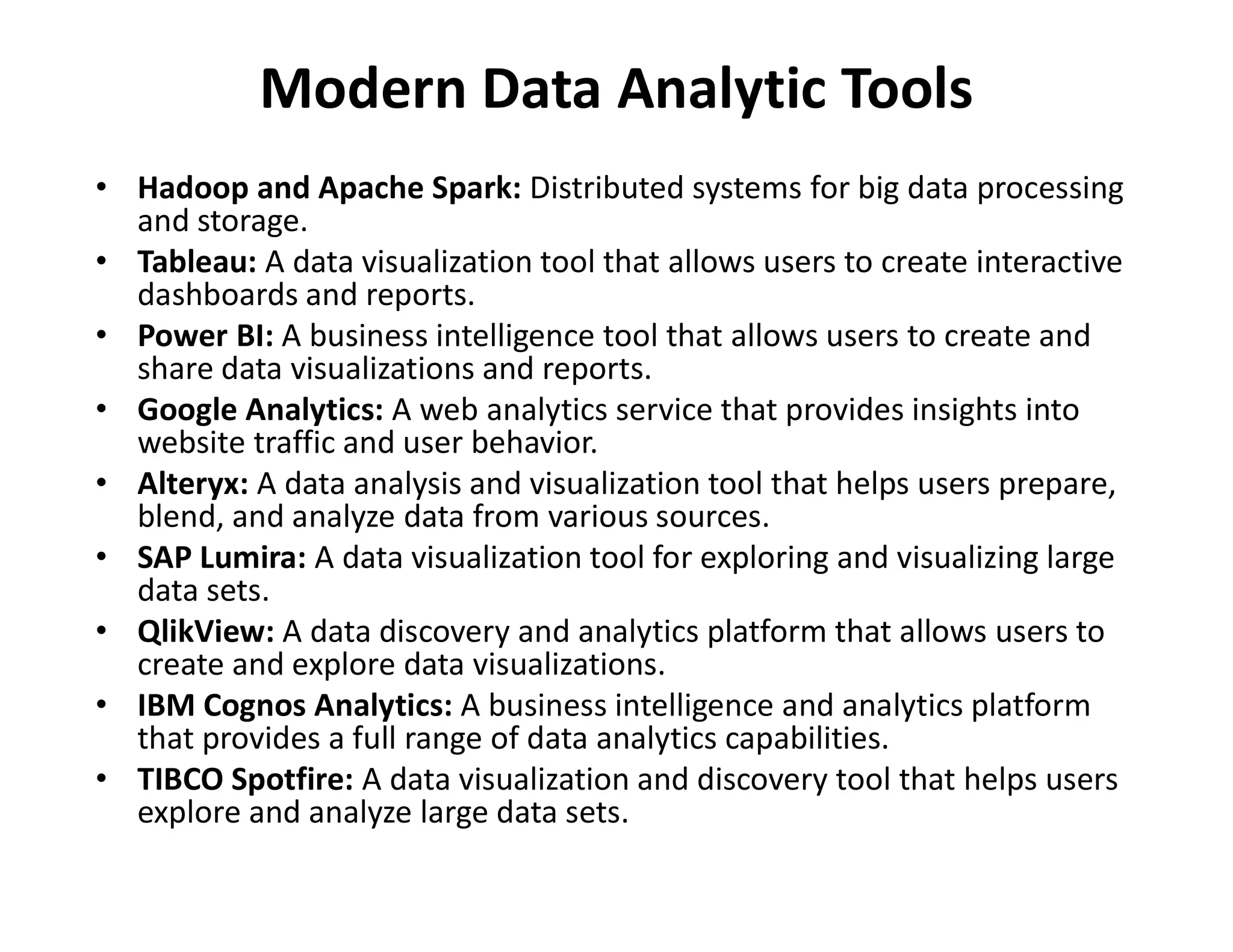 Modern Data Analytic Tools
• Hadoop and Apache Spark: Distributed systems for big data processing
and storage.
• Tableau: A data visualization tool that allows users to create interactive
dashboards and reports.
• Power BI: A business intelligence tool that allows users to create and
share data visualizations and reports.
• Google Analytics: A web analytics service that provides insights into
website traffic and user behavior.
• Alteryx: A data analysis and visualization tool that helps users prepare,
• Alteryx: A data analysis and visualization tool that helps users prepare,
blend, and analyze data from various sources.
• SAP Lumira: A data visualization tool for exploring and visualizing large
data sets.
• QlikView: A data discovery and analytics platform that allows users to
create and explore data visualizations.
• IBM Cognos Analytics: A business intelligence and analytics platform
that provides a full range of data analytics capabilities.
• TIBCO Spotfire: A data visualization and discovery tool that helps users
explore and analyze large data sets.
 