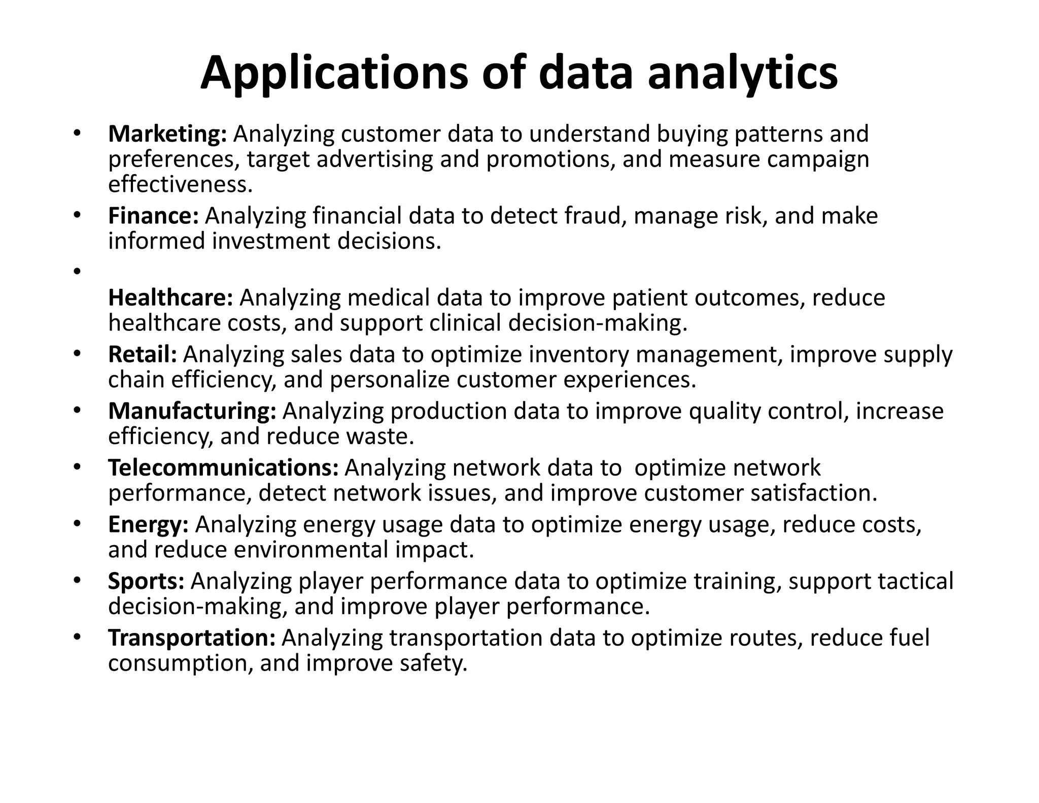 Applications of data analytics
• Marketing: Analyzing customer data to understand buying patterns and
preferences, target advertising and promotions, and measure campaign
effectiveness.
• Finance: Analyzing financial data to detect fraud, manage risk, and make
informed investment decisions.
•
Healthcare: Analyzing medical data to improve patient outcomes, reduce
healthcare costs, and support clinical decision-making.
• Retail: Analyzing sales data to optimize inventory management, improve supply
chain efficiency, and personalize customer experiences.
• Manufacturing: Analyzing production data to improve quality control, increase
• Manufacturing: Analyzing production data to improve quality control, increase
efficiency, and reduce waste.
• Telecommunications: Analyzing network data to optimize network
performance, detect network issues, and improve customer satisfaction.
• Energy: Analyzing energy usage data to optimize energy usage, reduce costs,
and reduce environmental impact.
• Sports: Analyzing player performance data to optimize training, support tactical
decision-making, and improve player performance.
• Transportation: Analyzing transportation data to optimize routes, reduce fuel
consumption, and improve safety.
 