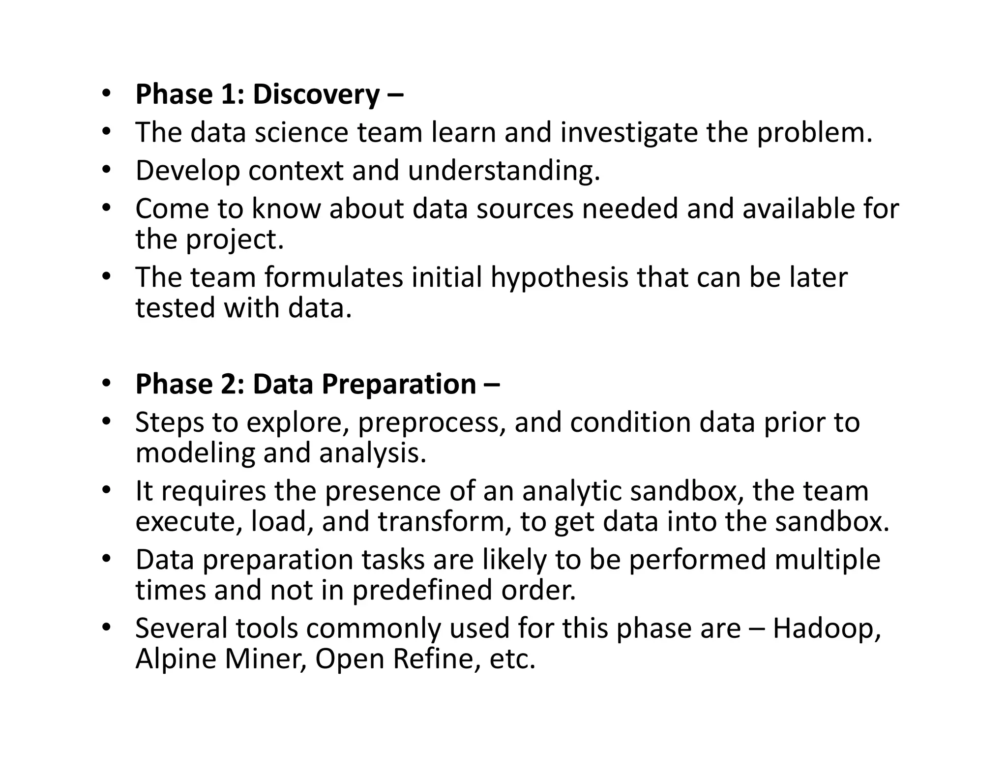 • Phase 1: Discovery –
• The data science team learn and investigate the problem.
• Develop context and understanding.
• Come to know about data sources needed and available for
the project.
• The team formulates initial hypothesis that can be later
tested with data.
• Phase 2: Data Preparation –
• Phase 2: Data Preparation –
• Steps to explore, preprocess, and condition data prior to
modeling and analysis.
• It requires the presence of an analytic sandbox, the team
execute, load, and transform, to get data into the sandbox.
• Data preparation tasks are likely to be performed multiple
times and not in predefined order.
• Several tools commonly used for this phase are – Hadoop,
Alpine Miner, Open Refine, etc.
 