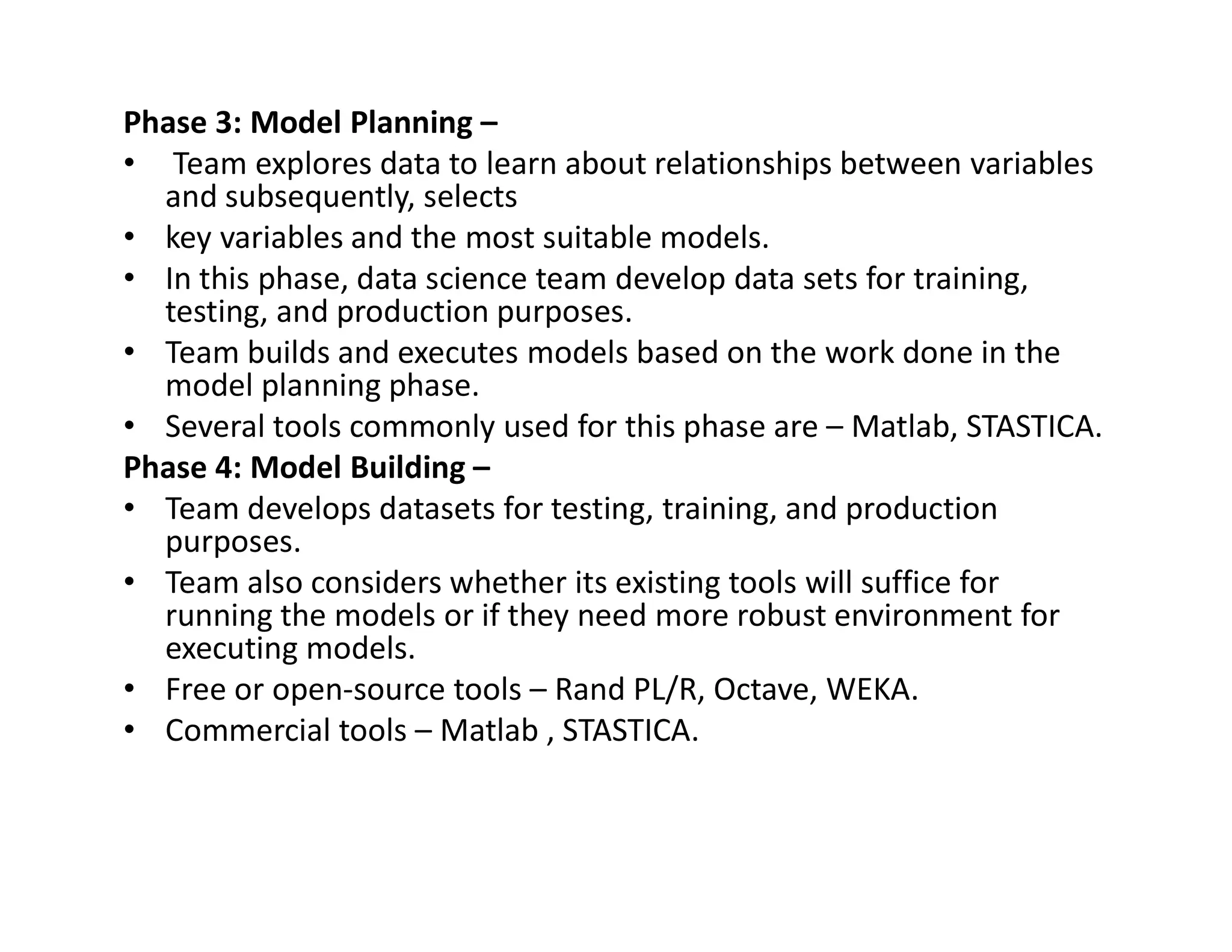 Phase 3: Model Planning –
• Team explores data to learn about relationships between variables
and subsequently, selects
• key variables and the most suitable models.
• In this phase, data science team develop data sets for training,
testing, and production purposes.
• Team builds and executes models based on the work done in the
model planning phase.
• Several tools commonly used for this phase are – Matlab, STASTICA.
Phase 4: Model Building –
Phase 4: Model Building –
• Team develops datasets for testing, training, and production
purposes.
• Team also considers whether its existing tools will suffice for
running the models or if they need more robust environment for
executing models.
• Free or open-source tools – Rand PL/R, Octave, WEKA.
• Commercial tools – Matlab , STASTICA.
 