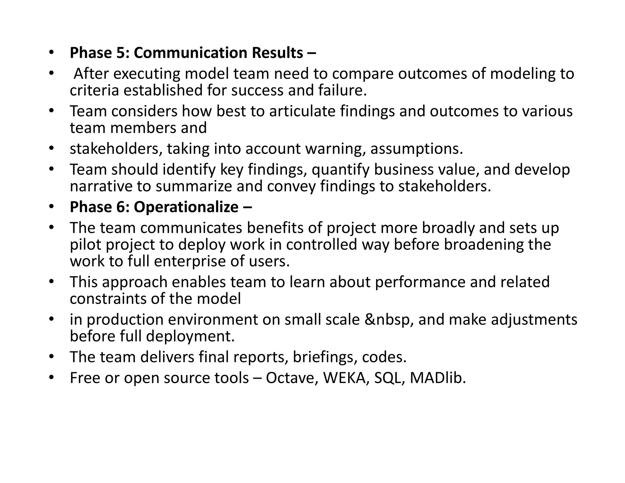 • Phase 5: Communication Results –
• After executing model team need to compare outcomes of modeling to
criteria established for success and failure.
• Team considers how best to articulate findings and outcomes to various
team members and
• stakeholders, taking into account warning, assumptions.
• Team should identify key findings, quantify business value, and develop
narrative to summarize and convey findings to stakeholders.
• Phase 6: Operationalize –
• The team communicates benefits of project more broadly and sets up
pilot project to deploy work in controlled way before broadening the
pilot project to deploy work in controlled way before broadening the
work to full enterprise of users.
• This approach enables team to learn about performance and related
constraints of the model
• in production environment on small scale &nbsp, and make adjustments
before full deployment.
• The team delivers final reports, briefings, codes.
• Free or open source tools – Octave, WEKA, SQL, MADlib.
 