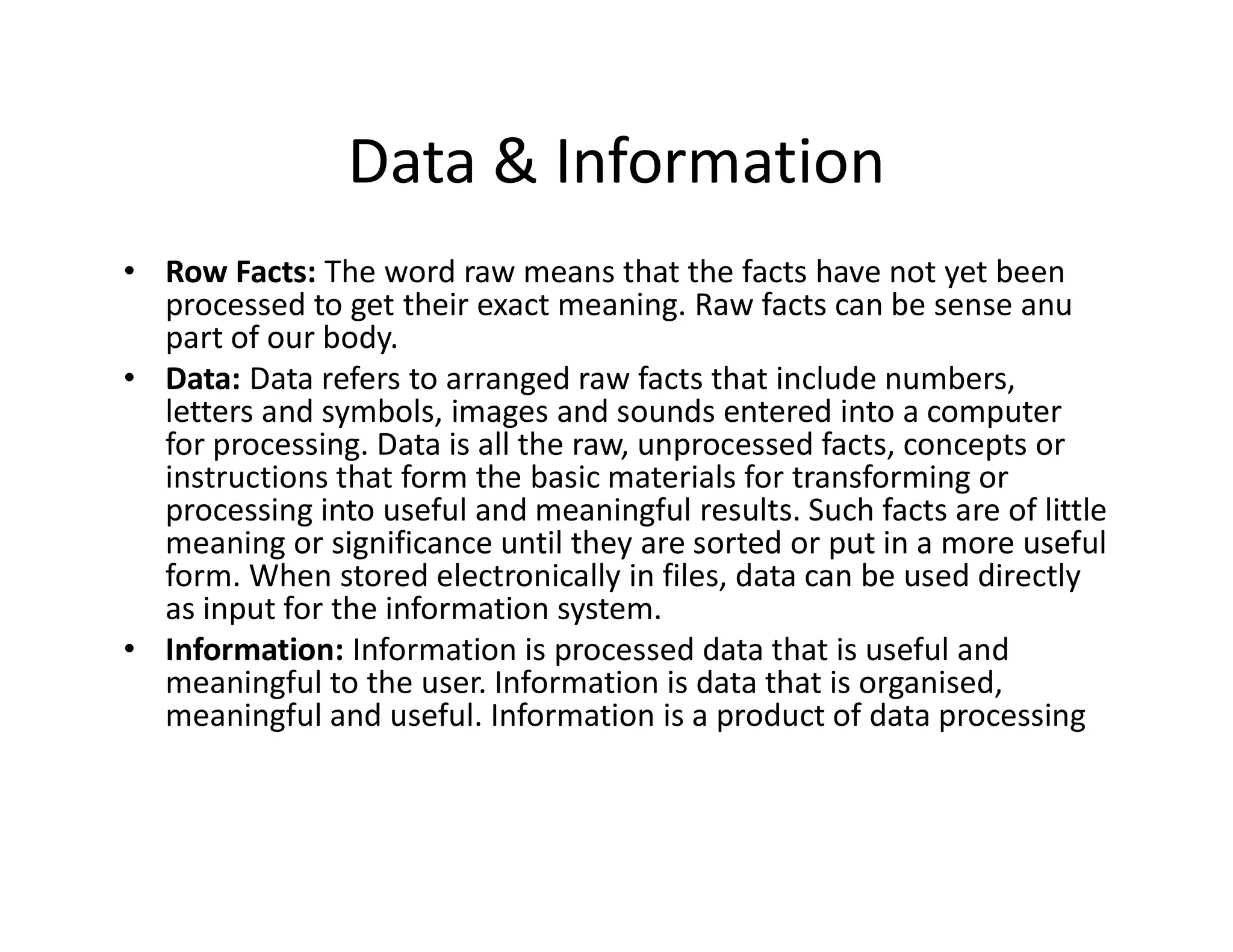 Data & Information
• Row Facts: The word raw means that the facts have not yet been
processed to get their exact meaning. Raw facts can be sense anu
part of our body.
• Data: Data refers to arranged raw facts that include numbers,
letters and symbols, images and sounds entered into a computer
for processing. Data is all the raw, unprocessed facts, concepts or
instructions that form the basic materials for transforming or
instructions that form the basic materials for transforming or
processing into useful and meaningful results. Such facts are of little
meaning or significance until they are sorted or put in a more useful
form. When stored electronically in files, data can be used directly
as input for the information system.
• Information: Information is processed data that is useful and
meaningful to the user. Information is data that is organised,
meaningful and useful. Information is a product of data processing
 