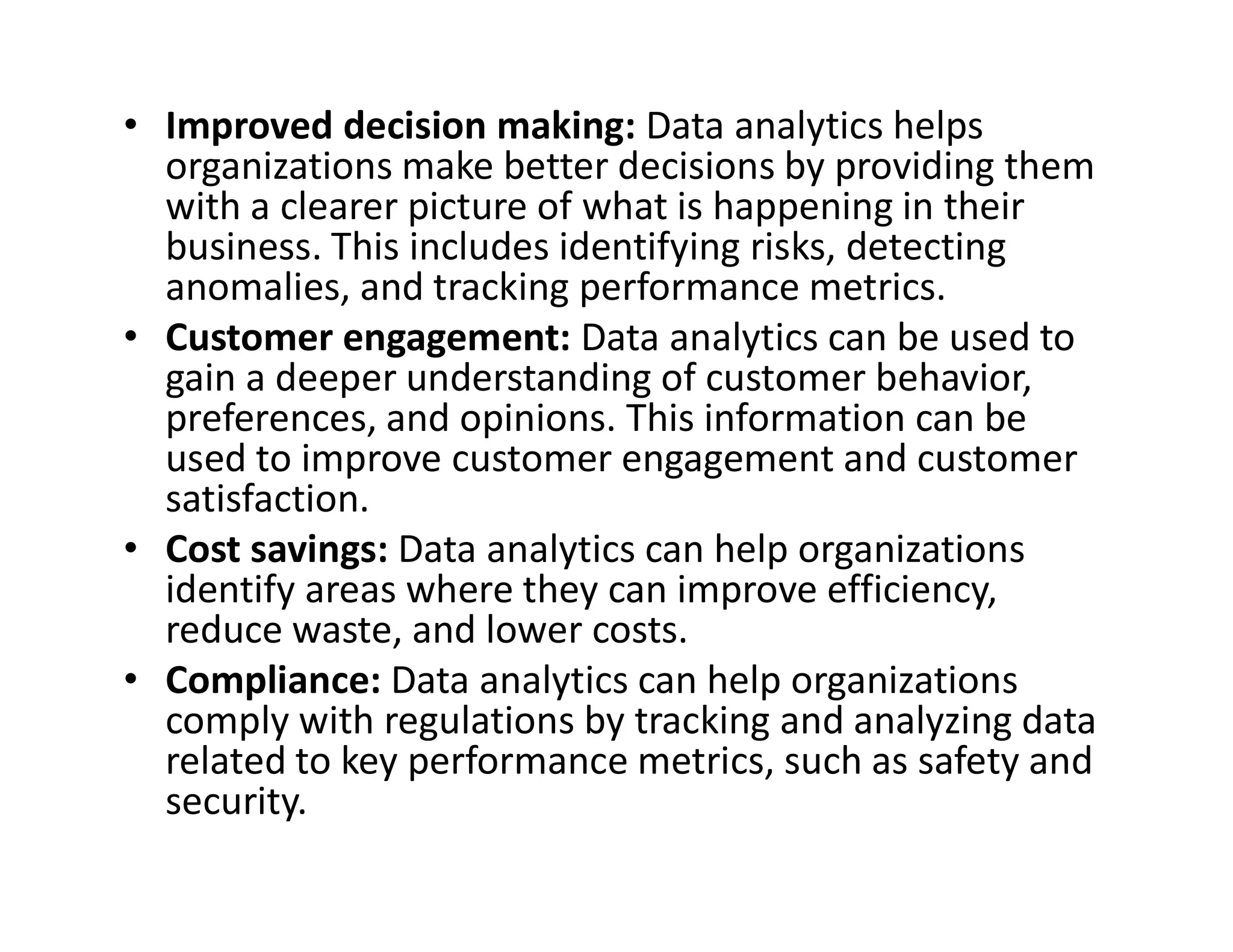 • Improved decision making: Data analytics helps
organizations make better decisions by providing them
with a clearer picture of what is happening in their
business. This includes identifying risks, detecting
anomalies, and tracking performance metrics.
• Customer engagement: Data analytics can be used to
gain a deeper understanding of customer behavior,
preferences, and opinions. This information can be
used to improve customer engagement and customer
satisfaction.
used to improve customer engagement and customer
satisfaction.
• Cost savings: Data analytics can help organizations
identify areas where they can improve efficiency,
reduce waste, and lower costs.
• Compliance: Data analytics can help organizations
comply with regulations by tracking and analyzing data
related to key performance metrics, such as safety and
security.
 