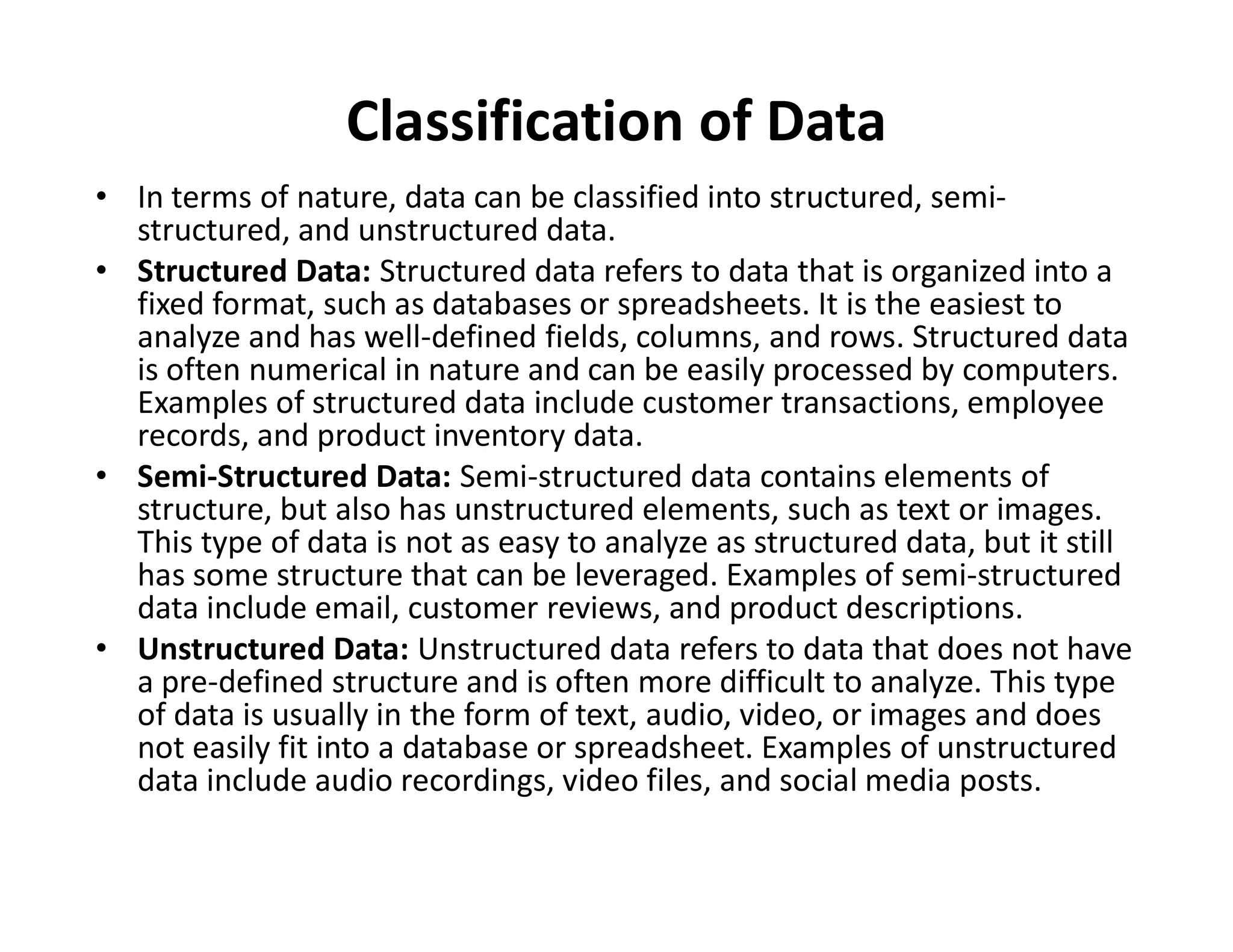 Classification of Data
• In terms of nature, data can be classified into structured, semi-
structured, and unstructured data.
• Structured Data: Structured data refers to data that is organized into a
fixed format, such as databases or spreadsheets. It is the easiest to
analyze and has well-defined fields, columns, and rows. Structured data
is often numerical in nature and can be easily processed by computers.
Examples of structured data include customer transactions, employee
records, and product inventory data.
• Semi-Structured Data: Semi-structured data contains elements of
• Semi-Structured Data: Semi-structured data contains elements of
structure, but also has unstructured elements, such as text or images.
This type of data is not as easy to analyze as structured data, but it still
has some structure that can be leveraged. Examples of semi-structured
data include email, customer reviews, and product descriptions.
• Unstructured Data: Unstructured data refers to data that does not have
a pre-defined structure and is often more difficult to analyze. This type
of data is usually in the form of text, audio, video, or images and does
not easily fit into a database or spreadsheet. Examples of unstructured
data include audio recordings, video files, and social media posts.
 