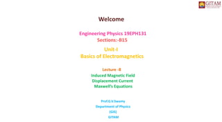 Welcome
Engineering Physics 19EPH131
Sections:-B15
Unit-I
Basics of Electromagnetics
Lecture -8
Induced Magnetic Field
Displacement Current
Maxwell’s Equations
Prof.G.V.Swamy
Department of Physics
(GIS)
GITAM
 
