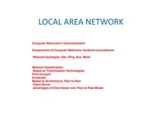 LOCAL AREA NETWORK
Computer Networks in instrumentation
Components of Computer Networks: hardware and software
Network topologies: Star, Ring, Bus, Mesh
Network Classification:
Based on Transmission Technologies:
Point-to-point
broadcast
Based on Architecture: Peer to Peer
Client Server
advantages of Client Sever over Peer-to-Peer Model
 