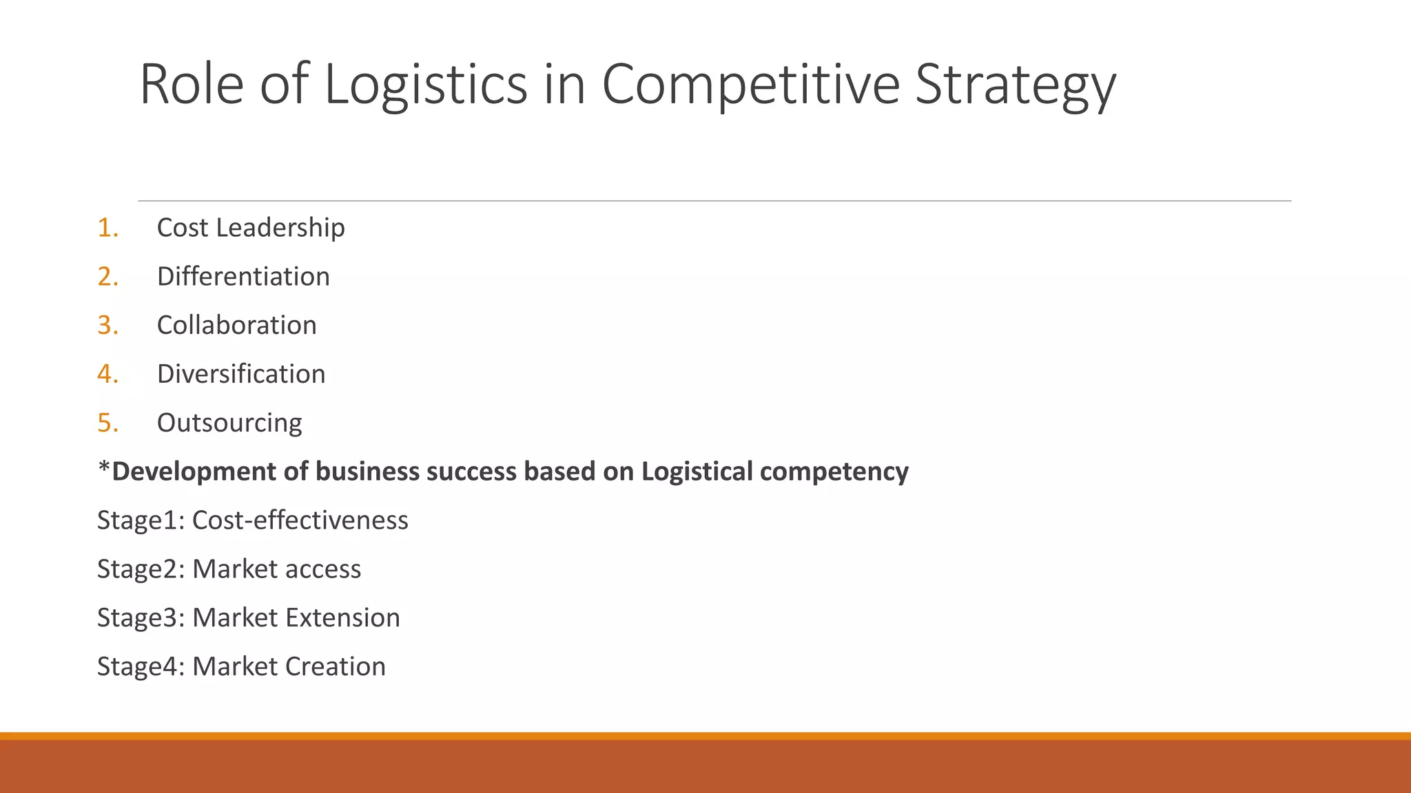 Role of Logistics in Competitive Strategy
1. Cost Leadership
2. Differentiation
3. Collaboration
4. Diversification
5. Outsourcing
*Development of business success based on Logistical competency
Stage1: Cost-effectiveness
Stage2: Market access
Stage3: Market Extension
Stage4: Market Creation
 