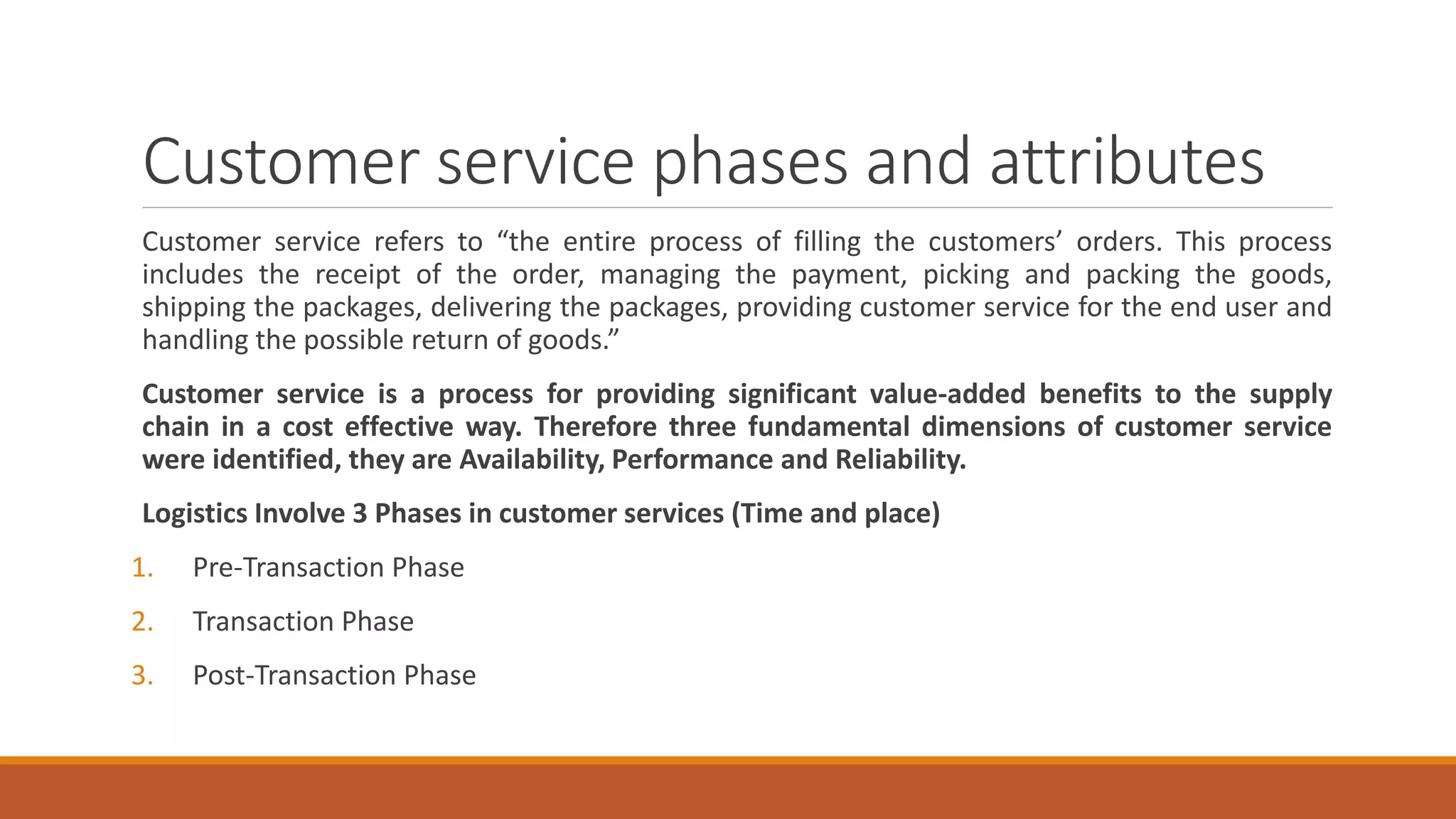 Customer service phases and attributes
Customer service refers to “the entire process of filling the customers’ orders. This process
includes the receipt of the order, managing the payment, picking and packing the goods,
shipping the packages, delivering the packages, providing customer service for the end user and
handling the possible return of goods.”
Customer service is a process for providing significant value-added benefits to the supply
chain in a cost effective way. Therefore three fundamental dimensions of customer service
were identified, they are Availability, Performance and Reliability.
Logistics Involve 3 Phases in customer services (Time and place)
1. Pre-Transaction Phase
2. Transaction Phase
3. Post-Transaction Phase
 
