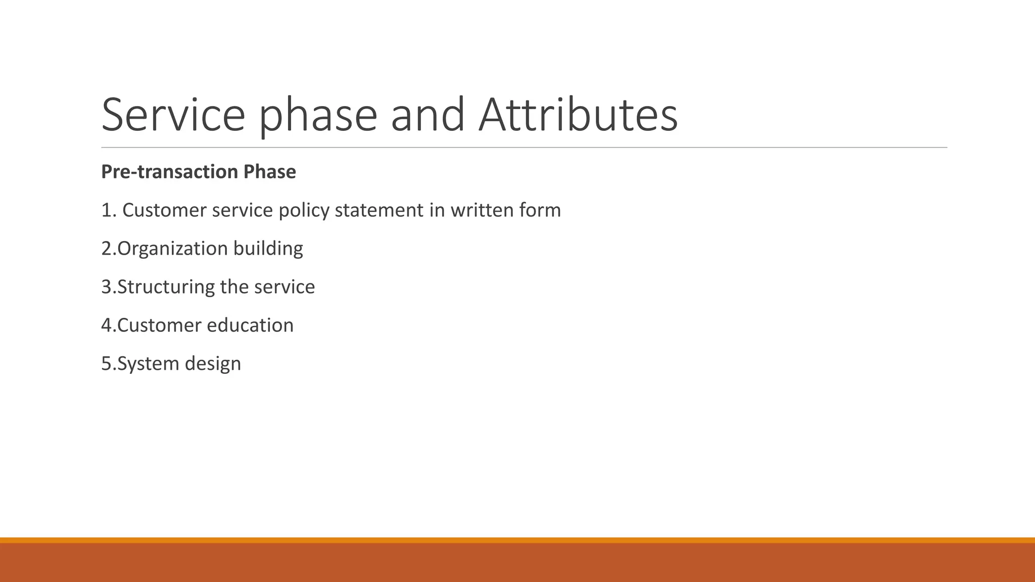 Service phase and Attributes
Pre-transaction Phase
1. Customer service policy statement in written form
2.Organization building
3.Structuring the service
4.Customer education
5.System design
 