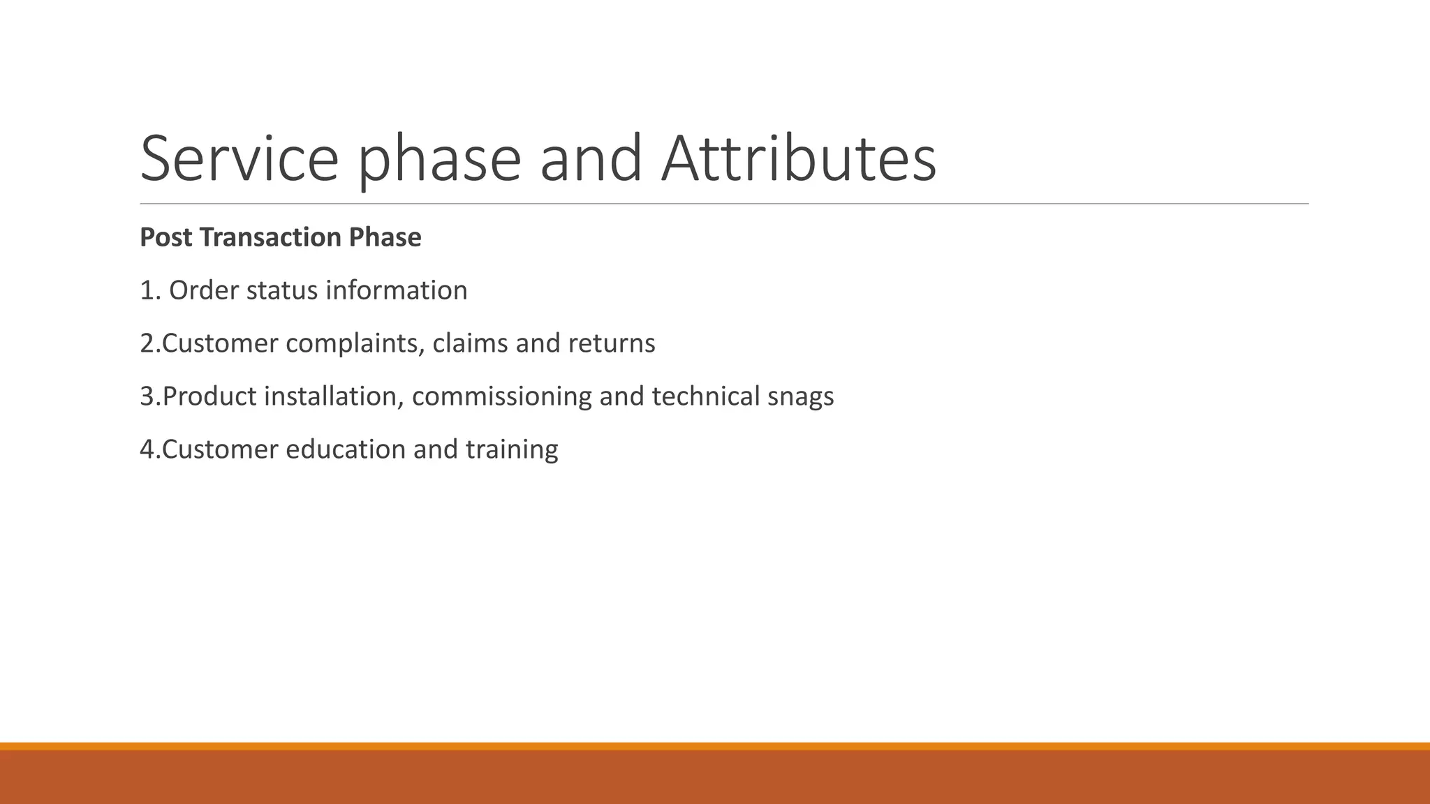 Service phase and Attributes
Post Transaction Phase
1. Order status information
2.Customer complaints, claims and returns
3.Product installation, commissioning and technical snags
4.Customer education and training
 