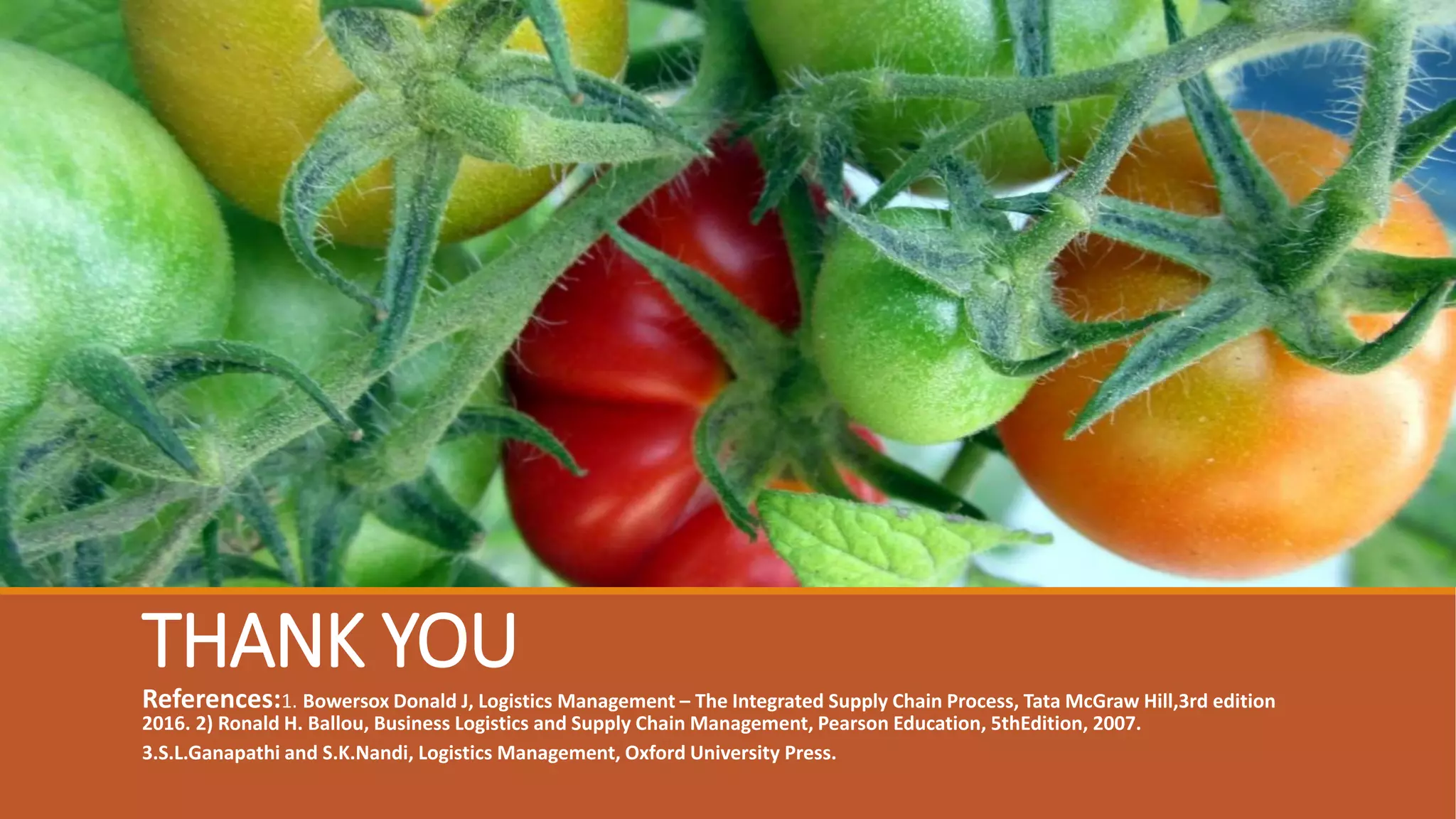 THANK YOU
References:1. Bowersox Donald J, Logistics Management – The Integrated Supply Chain Process, Tata McGraw Hill,3rd edition
2016. 2) Ronald H. Ballou, Business Logistics and Supply Chain Management, Pearson Education, 5thEdition, 2007.
3.S.L.Ganapathi and S.K.Nandi, Logistics Management, Oxford University Press.
 